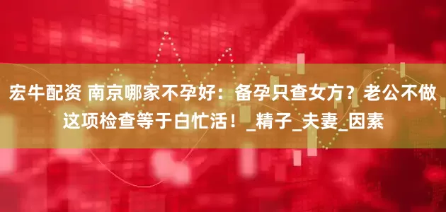 宏牛配资 南京哪家不孕好：备孕只查女方？老公不做这项检查等于白忙活！_精子_夫妻_因素