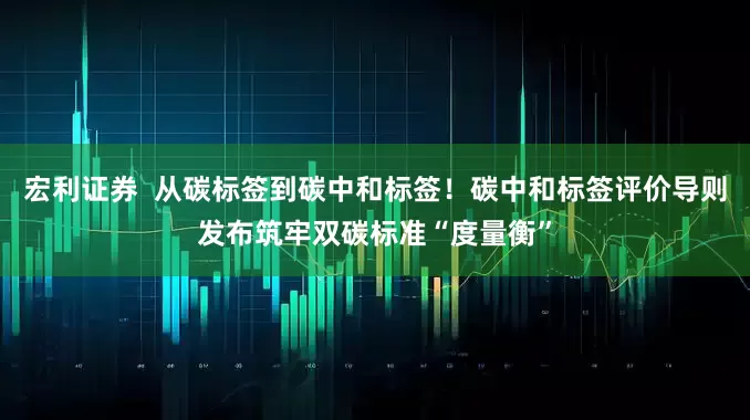 宏利证券  从碳标签到碳中和标签！碳中和标签评价导则发布筑牢双碳标准“度量衡”